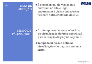 +
TEMPO DE
PÁGINA / SITE
n É o tempo usado entre o horário
de visualização de uma página até
a visualização da página seguinte.
n Tempo total no site entre as
visualizações de páginas em uma
visita.
Prof. Sérgio Neves
TAXA DE
REJEIÇÃO
n É o percentual de visitas que
entraram no site e logo
encerraram a visita sem acessar
nenhum outro conteúdo do site.
 