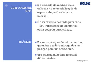 +
DIÁRIAS n Forma de compra de mídia por dia,
garantindo toda a entrega de uma
posição para um anunciante.
n Uso mais comum para formatos
diferenciados.
Prof. Sérgio Neves
CUSTO POR MIL
- CPM
n É a unidade de medida mais
utilizada na comercialização de
espaços de publicidade na
internet.
n É o valor custo cobrado para cada
1.000 impressões do bunner ou
outra peça de publicidade.
 