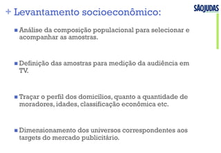 + Levantamento socioeconômico:
n Análise da composição populacional para selecionar e
acompanhar as amostras.
n Definição das amostras para medição da audiência em
TV.
n Traçar o perfil dos domicílios, quanto a quantidade de
moradores, idades, classificação econômica etc.
n Dimensionamento dos universos correspondentes aos
targets do mercado publicitário.
 