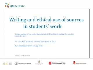 Writing and ethical use of sources
      in students’ work
  A presentation of the online tutorial Søk & Skriv (Search and Write), used in
  students’ work.

  For the UKSG Break out sessions April 8 and 9, 2013

  By Academic Librarian Solveig Kavli




  solveig.kavli@ub.uib.no
 