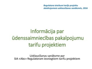 Informācija par
ūdenssaimniecības pakalpojumu
tarifu projektiem
Uzklausīšanas sanāksme par
SIA «Abc» Regulatoram iesniegtiem tarifu projektiem
Regulatora ieteikumi tarifu projektu
skaidrojumam uzklausīšanas sanāksmēs, 2016
 