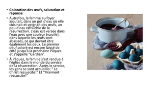 • Coloration des œufs, salutation et
réponse
• Autrefois, la femme au foyer
ajoutait, dans un pot d'eau où elle
cuisinait et peignait des œufs, un
peu d'eau rafraîchie de la
résurrection. L'eau est versée dans
l'eau avec une couleur (varzile),
dans laquelle les œufs sont
abaissés, ce qui devrait être
également les deux. Le premier
oeuf coloré est encore laissé de
côté jusqu'à la prochaine Pâques
et s'appelle "Gardien".
• À Pâques, la famille s'est rendue à
l'église dans le monde du service
de la résurrection. Après le service,
les gens se sont accueillis: “ Le
Christ ressuscite!" Et “Vraiment
ressuscite!"
 