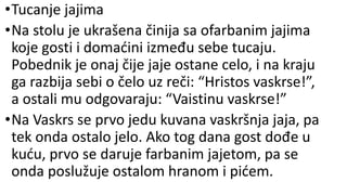 •Tucanje jajima
•Na stolu je ukrašena činija sa ofarbanim jajima
koje gosti i domaćini između sebe tucaju.
Pobednik je onaj čije jaje ostane celo, i na kraju
ga razbija sebi o čelo uz reči: “Hristos vaskrse!”,
a ostali mu odgovaraju: “Vaistinu vaskrse!”
•Na Vaskrs se prvo jedu kuvana vaskršnja jaja, pa
tek onda ostalo jelo. Ako tog dana gost dođe u
kuću, prvo se daruje farbanim jajetom, pa se
onda poslužuje ostalom hranom i pićem.
 
