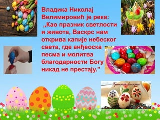 Владика Николај
Велимировић је река:
„Као празник светлости
и живота, Васкрс нам
открива капије небеског
света, где анђеоска
песма и молитва
благодарности Богу
никад не престају.”
 