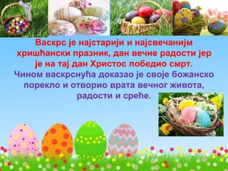 Васкрс је најстарији и најсвечанијм
хришћански празник, дан вечне радости јер
је на тај дан Христос победио смрт.
Чином васкрснућа доказао је своје божанско
порекло и отворио врата вечног живота,
радости и среће.
 