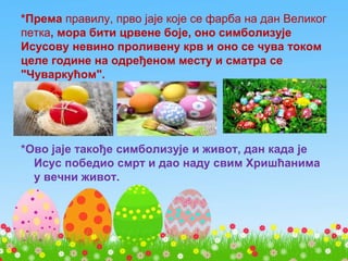 *Према правилу, прво јаје које се фарба на дан Великог
петка, мора бити црвене боје, оно симболизује
Исусову невино проливену крв и оно се чува током
целе године на одређеном месту и сматра се
"Чуваркућом".
*Ово јаје такође симболизује и живот, дан када је
Исус победио смрт и дао наду свим Хришћанима
у вечни живот.
 