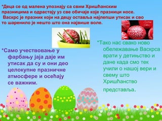 *Деца се од малена упознају са свим Хришћанским
празницима и одрастају уз све обичаје које празници носе.
Васкрс је празник који на децу оставља најлепши утисак и сво
то шаренило је нешто што она највише воле.
*Само учествовање у
фарбању јаја даје им
утисак да су и они део
целокупне празничне
атмосфере и осећају
се важним.
*Тако нас свако ново
обележавање Васкрса
врати у детињство и
дане када смо тек
учили о нашој вери и
свему што
Хришћанство
представља.
 
