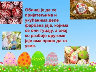 Обичај је да се
пријатељима и
укућанима деле
фарбана јаја, којима
се они туцају, а онај
ко разбије другоме
јаје има право да га
узме.
 