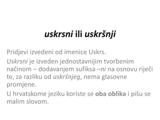 uskrsni ili uskršnji
Pridjevi izvedeni od imenice Uskrs.
Uskrsni je izveden jednostavnijim tvorbenim
načinom – dodavanjem sufiksa –ni na osnovu riječi
te, za razliku od uskršnjeg, nema glasovne
promjene.
U hrvatskome jeziku koriste se oba oblika i pišu se
malim slovom.
 