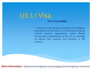 US L1 Visa
US L1 Visa Validity
L 1 Visa by far has become a popular non immigrant
entry permit of the USA, as it is extensively used by
several overseas organizations, either already
having their establishments in the US, or intending
to expand their business and footprint in this
country.
More Information:- http://www.immigration.net.in/category/usa-immigration-visa-news/
 