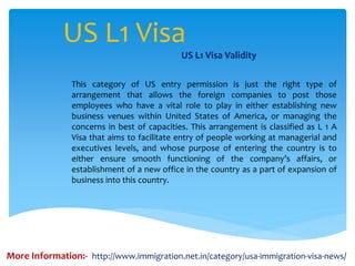 US L1 Visa
US L1 Visa Validity
This category of US entry permission is just the right type of
arrangement that allows the foreign companies to post those
employees who have a vital role to play in either establishing new
business venues within United States of America, or managing the
concerns in best of capacities. This arrangement is classified as L 1 A
Visa that aims to facilitate entry of people working at managerial and
executives levels, and whose purpose of entering the country is to
either ensure smooth functioning of the company’s affairs, or
establishment of a new office in the country as a part of expansion of
business into this country.
More Information:- http://www.immigration.net.in/category/usa-immigration-visa-news/
 
