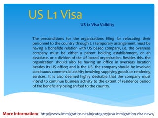 US L1 Visa
US L1 Visa Validity
The preconditions for the organizations filing for relocating their
personnel to the country through L 1 temporary arrangement must be
having a bonafide relation with US based company, i.e. the overseas
company must be either a parent holding establishment, or an
associate, or a division of the US based organization. Besides this, the
organization should also be having an office in overseas location
besides its US office; and in the US, the company should be involved
continuous commercial activity involving supplying goods or rendering
services. It is also deemed highly desirable that the company must
intend to continue business activity to the extent of residence period
of the beneficiary being shifted to the country.
More Information:- http://www.immigration.net.in/category/usa-immigration-visa-news/
 