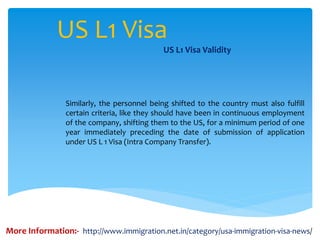 US L1 Visa
US L1 Visa Validity
Similarly, the personnel being shifted to the country must also fulfill
certain criteria, like they should have been in continuous employment
of the company, shifting them to the US, for a minimum period of one
year immediately preceding the date of submission of application
under US L 1 Visa (Intra Company Transfer).
More Information:- http://www.immigration.net.in/category/usa-immigration-visa-news/
 