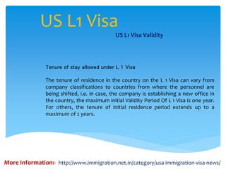 US L1 Visa
US L1 Visa Validity
Tenure of stay allowed under L 1 Visa
The tenure of residence in the country on the L 1 Visa can vary from
company classifications to countries from where the personnel are
being shifted, i.e. in case, the company is establishing a new office in
the country, the maximum initial Validity Period Of L 1 Visa is one year.
For others, the tenure of initial residence period extends up to a
maximum of 2 years.
More Information:- http://www.immigration.net.in/category/usa-immigration-visa-news/
 