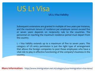 US L1 Visa
US L1 Visa Validity
Subsequent extensions are granted in multiple of two years per instance,
and the maximum tenure of residence per employee cannot exceed five
or seven years depends on reciprocity rule to the countries. The
personnel on reaching the maximum residence period must depart from
the country.
L 1 Visa Validity extends up to a maximum of five to seven years. This
category of US entry permission is just the right type of arrangement
that allows the foreign companies to post those employees who have a
vital role to play in effective functioning of the company’s business in the
country.
More Information:- http://www.immigration.net.in/category/usa-immigration-visa-news/
 