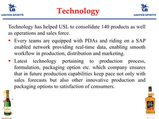 Technology
Technology has helped USL to consolidate 140 products as well
as operations and sales force.
 Every teams are equipped with PDAs and riding on a SAP
enabled network providing real-time data, enabling smooth
workflow in production, distribution and marketing.
 Latest technology pertaining to production process,
formulation, packaging option etc. which company ensures
that in future production capabilities keep pace not only with
sales forecasts but also other innovative production and
packaging options to satisfaction of consumers.
 