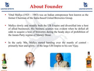 About Founder
 Vittal Mallya (1925 – 1983) was an Indian entrepreneur best known as the
former Chairman of the India-based United Breweries Group.
 Mallya slowly and steadily built the UB Empire and diversified into a host
of allied businesses. His business acumen was evident when he defied all
odds to acquire a host of breweries during the heady days of prohibition of
the Janata Party regime of Morarji Desai.
 In the early '80s, Mallya started handing over the mantle of control -
primarily beer and spirits - of the large UB Empire to his son Vijay.
 