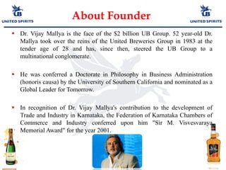  Dr. Vijay Mallya is the face of the $2 billion UB Group. 52 year-old Dr.
Mallya took over the reins of the United Breweries Group in 1983 at the
tender age of 28 and has, since then, steered the UB Group to a
multinational conglomerate.
 He was conferred a Doctorate in Philosophy in Business Administration
(honoris causa) by the University of Southern California and nominated as a
Global Leader for Tomorrow.
 In recognition of Dr. Vijay Mallya's contribution to the development of
Trade and Industry in Karnataka, the Federation of Karnataka Chambers of
Commerce and Industry conferred upon him "Sir M. Visvesvaraya
Memorial Award" for the year 2001.
About Founder
 