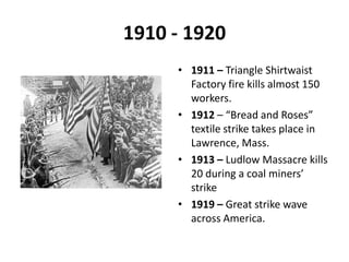 1910 - 19201911 – Triangle Shirtwaist Factory fire kills almost 150 workers.1912 – “Bread and Roses” textile strike takes place in Lawrence, Mass.1913 – Ludlow Massacre kills 20 during a coal miners’ strike1919 – Great strike wave across America.