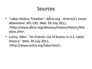Sources"Labor History Timeline." Aflcio.org - America's Union Movement. AFL-CIO. Web. 03 July 2011. <http://www.aflcio.org/aboutus/history/history/timeline.cfm>.Lutins, Allen. "An Eclectic List of Events in U.S. Labor History." Web. 03 July 2011. <http://www.lutins.org/labor.html>.