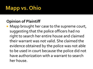 Opinion of Plaintiff
 Mapp brought her case to the supreme court,
suggesting that the police officers had no
right to search her entire house and claimed
their warrant was not valid. She claimed the
evidence obtained by the police was not able
to be used in court because the police did not
have authorization with a warrant to search
her house.
 