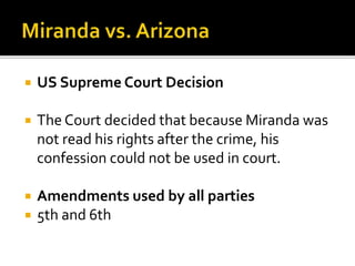  US Supreme Court Decision
 The Court decided that because Miranda was
not read his rights after the crime, his
confession could not be used in court.
 Amendments used by all parties
 5th and 6th
 