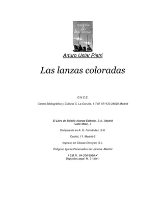 Arturo Uslar Pietri


  Las lanzas coloradas

                                 O.N.C.E.

Centro Bibliográfico y Cultural C. La Coruña, 1 Telf. 571123 28020 Madrid




            El Libro de Bolsillo Alianza Editorial, S.A., Madrid
                               Calle Milán, 3

                  Compuesto en A. G. Fernández, S.A.

                           Oudrid, 11. Madrid-2

                    Impreso en Closas-Orcoyen, S.L.

            Polígono Igarsa Paracuellos del Jarama -Madrid

                        I.S.B.N.: 84-206-9990-X
                       Depósito Legal: M. 31.dia-1
 