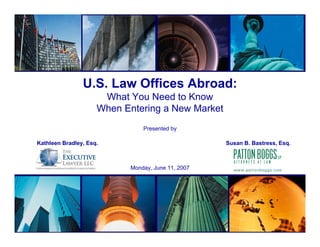 U.S. Law Offices Abroad:
                      What You Need to Know
                     When Entering a New Market
                               Presented by

Kathleen Bradley, Esq.                             Susan B. Bastress, Esq.



                           Monday, June 11, 2007
 