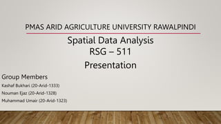PMAS ARID AGRICULTURE UNIVERSITY RAWALPINDI
Spatial Data Analysis
RSG – 511
Presentation
Group Members
Kashaf Bukhari (20-Arid-1333)
Nouman Ejaz (20-Arid-1328)
Muhammad Umair (20-Arid-1323)
 