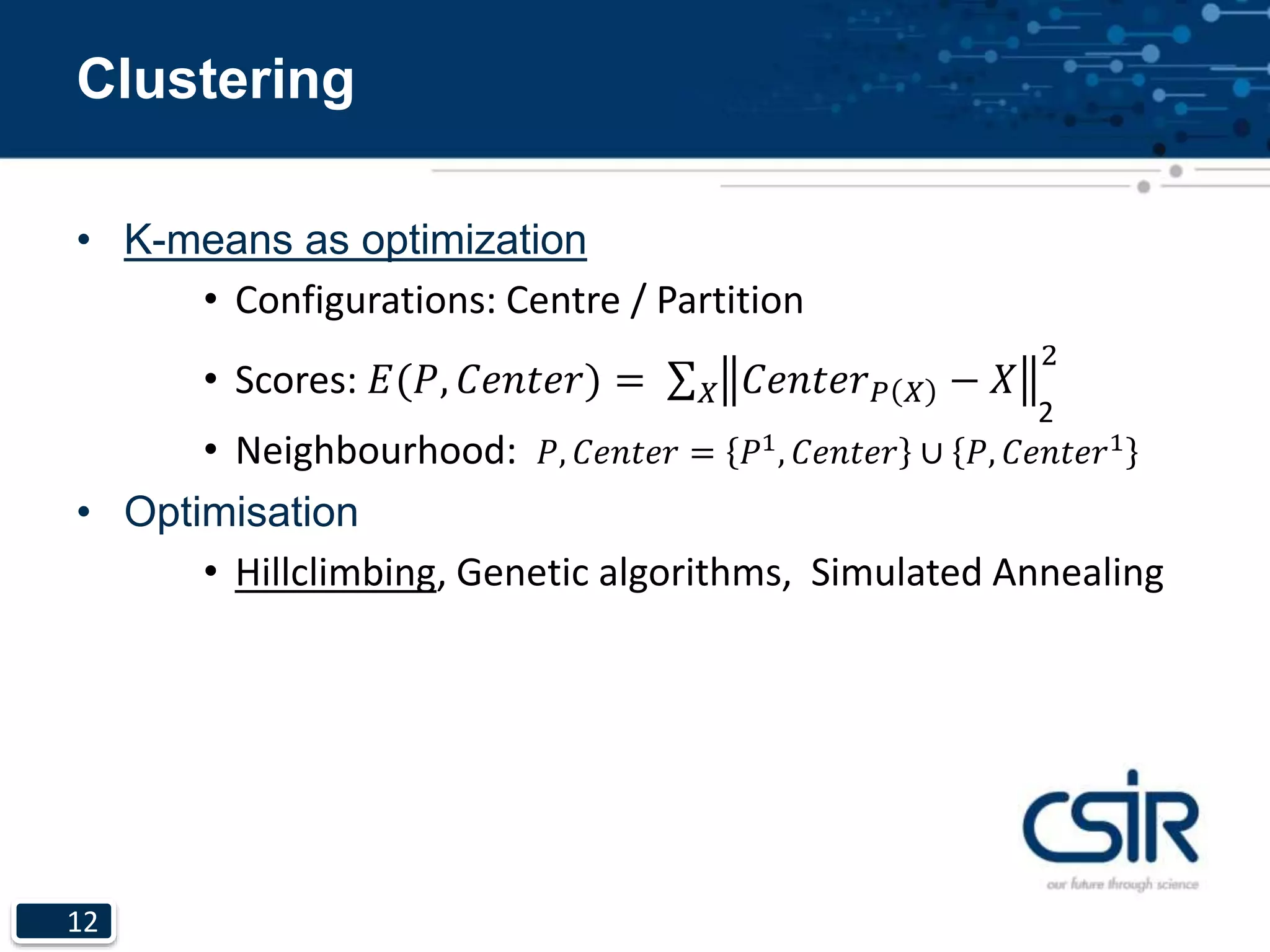 12
Clustering
• K-means as optimization
• Configurations: Centre / Partition
• Scores: 𝐸(𝑃, 𝐶𝑒𝑛𝑡𝑒𝑟) = 𝑋 𝐶𝑒𝑛𝑡𝑒𝑟 𝑃 𝑋 − 𝑋
2
• Neighbourhood: 𝑃, 𝐶𝑒𝑛𝑡𝑒𝑟 = 𝑃1, 𝐶𝑒𝑛𝑡𝑒𝑟 ∪ 𝑃, 𝐶𝑒𝑛𝑡𝑒𝑟1
• Optimisation
• Hillclimbing, Genetic algorithms, Simulated Annealing
2
 
