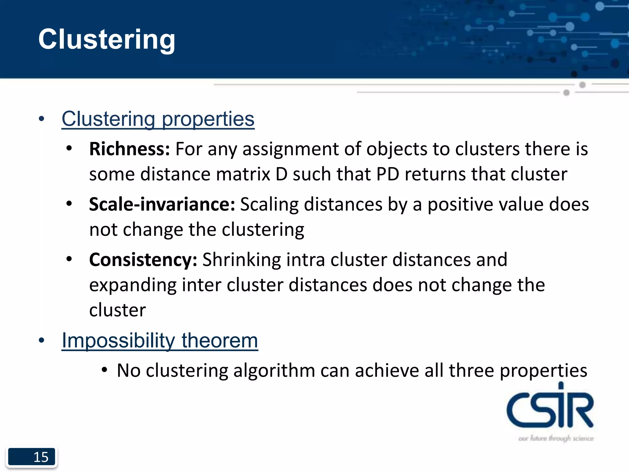 15
Clustering
• Clustering properties
• Richness: For any assignment of objects to clusters there is
some distance matrix D such that PD returns that cluster
• Scale-invariance: Scaling distances by a positive value does
not change the clustering
• Consistency: Shrinking intra cluster distances and
expanding inter cluster distances does not change the
cluster
• Impossibility theorem
• No clustering algorithm can achieve all three properties
 