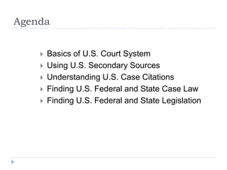 Agenda
 Basics of U.S. Court System
 Using U.S. Secondary Sources
 Understanding U.S. Case Citations
 Finding U.S. Federal and State Case Law
 Finding U.S. Federal and State Legislation
 