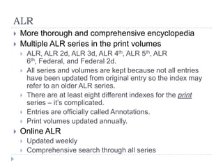 ALR
 More thorough and comprehensive encyclopedia
 Multiple ALR series in the print volumes
 ALR, ALR 2d, ALR 3d, ALR 4th, ALR 5th, ALR
6th, Federal, and Federal 2d.
 All series and volumes are kept because not all entries
have been updated from original entry so the index may
refer to an older ALR series.
 There are at least eight different indexes for the print
series – it’s complicated.
 Entries are officially called Annotations.
 Print volumes updated annually.
 Online ALR
 Updated weekly
 Comprehensive search through all series
 