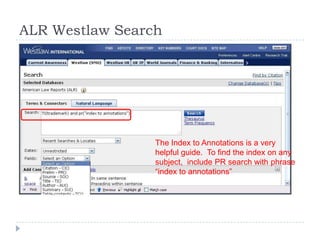 ALR Westlaw Search
The Index to Annotations is a very
helpful guide. To find the index on any
subject, include PR search with phrase
―index to annotations‖
 