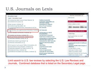 U.S. Journals on Lexis
Limit search to U.S. law reviews by selecting the U.S. Law Reviews and
Journals, Combined database that is listed on the Secondary Legal page.
 