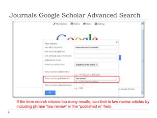 Journals Google Scholar Advanced Search
If the term search returns too many results, can limit to law review articles by
including phrase ―law review‖ in the ―published in‖ field.
 