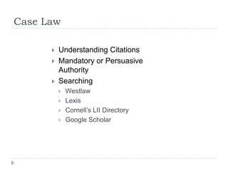 Case Law
 Understanding Citations
 Mandatory or Persuasive
Authority
 Searching
 Westlaw
 Lexis
 Cornell’s LII Directory
 Google Scholar
 