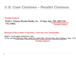 U.S. Case Citations – Parallel Citations
Smith v. Chaney Brooks Realty, Inc., 10 Haw. App. 250, 865 P.2d
170 (1994)
Parallel Citations:
Parallel Citation
Bright v. Los Angeles Unified Sch. Dist.,
18 Cal. 3d 450; 556 P.2d 1090; 1976 Cal. LEXIS 364; 134 Cal. Rptr. 639; 2 Media L. Rep. 1175 (
Because of the number of reporters, it can look very complicated:
Parallel Citations
 