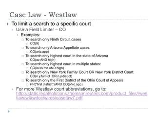 Case Law - Westlaw
 To limit a search to a specific court
 Use a Field Limiter – CO
 Examples:
 To search only Ninth Circuit cases
 CO(9)
 To search only Arizona Appellate cases
 CO(ariz.app)
 To search only highest court in the state of Arizona
 CO(az AND high)
 To search only highest court in multiple states:
 CO(ia ks mo AND high)
 To search only New York Family Court OR New York District Court:
 CO(n.y.fam.ct OR n.y.dist.ct)
 To search only the First District of the Ohio Court of Appeals
 PR(―first district‖) AND CO(ohio.app)
 For more Westlaw court abbreviations, go to:
http://static.legalsolutions.thomsonreuters.com/product_files//wes
tlaw/wlawdoc/wlres/caselaw7.pdf
 