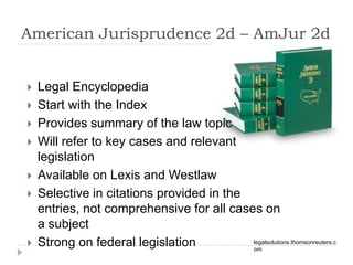 American Jurisprudence 2d – AmJur 2d
legalsolutions.thomsonreuters.c
om
 Legal Encyclopedia
 Start with the Index
 Provides summary of the law topic
 Will refer to key cases and relevant
legislation
 Available on Lexis and Westlaw
 Selective in citations provided in the
entries, not comprehensive for all cases on
a subject
 Strong on federal legislation
 