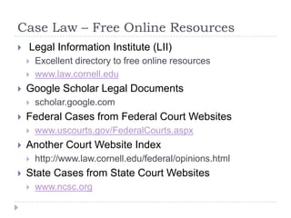 Case Law – Free Online Resources
 Legal Information Institute (LII)
 Excellent directory to free online resources
 www.law.cornell.edu
 Google Scholar Legal Documents
 scholar.google.com
 Federal Cases from Federal Court Websites
 www.uscourts.gov/FederalCourts.aspx
 Another Court Website Index
 http://www.law.cornell.edu/federal/opinions.html
 State Cases from State Court Websites
 www.ncsc.org
 