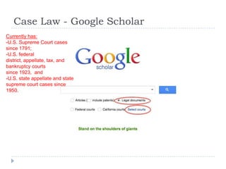 Case Law - Google Scholar
Currently has:
-U.S. Supreme Court cases
since 1791;
-U.S. federal
district, appellate, tax, and
bankruptcy courts
since 1923, and
-U.S. state appellate and state
supreme court cases since
1950.
 