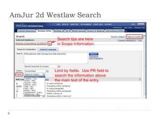 AmJur 2d Westlaw Search
Limit by fields. Use PR field to
search the information above
the main text of the entry.
Search tips are here
in Scope Information.
 