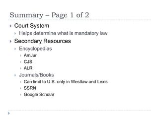 Summary – Page 1 of 2
 Court System
 Helps determine what is mandatory law
 Secondary Resources
 Encyclopedias
 AmJur
 CJS
 ALR
 Journals/Books
 Can limit to U.S. only in Westlaw and Lexis
 SSRN
 Google Scholar
 