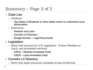 Summary – Page 2 of 2
 Case Law
 Citations
 Use tables in Bluebook or other tables online to understand court
abbreviation.
 Searching
 Westlaw and Lexis
 Cornell’s LII Directory
 Google Scholar – Legal Documents
 Legislation
 Many free sources for U.S. legislation. If have Westlaw or
Lexis, use annotated versions
 USCA – Westlaw Annotated Code
 USCS – Lexis Annotated Code
 Cornell’s LII Directory
 Many free legal resources available at law.cornell.edu
 