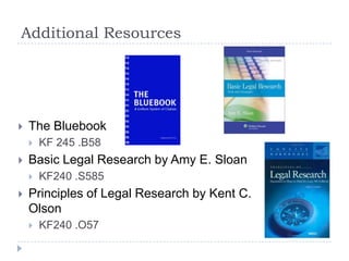 Additional Resources
 The Bluebook
 KF 245 .B58
 Basic Legal Research by Amy E. Sloan
 KF240 .S585
 Principles of Legal Research by Kent C.
Olson
 KF240 .O57
 