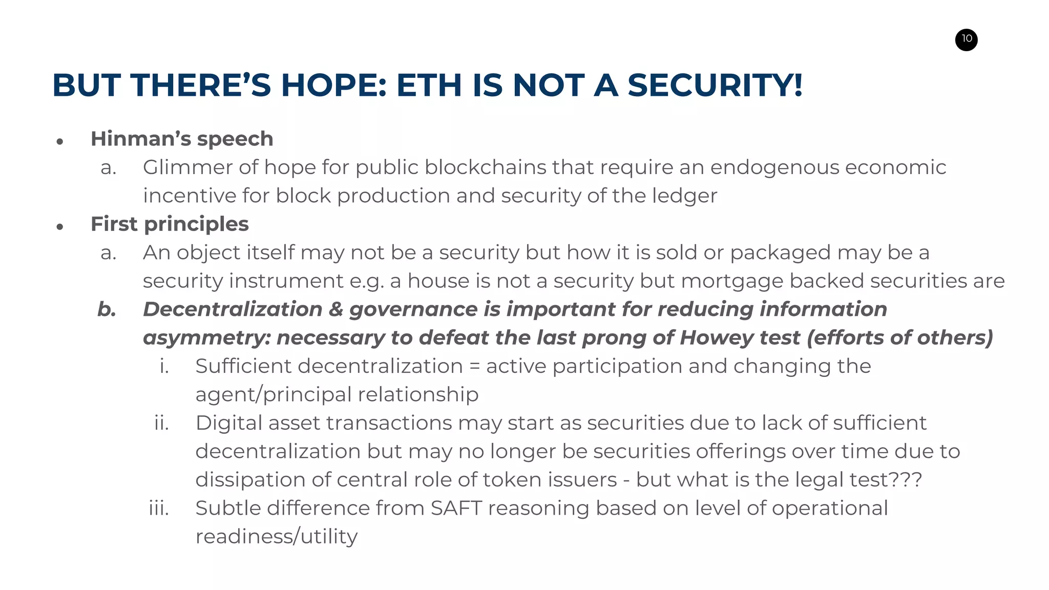 10
BLOCKCHAIN
AND BAHAMAS
Appetite for technological tools to
eliminate corruption and advance
transparency
Implicit need for digital financial and
payment services
Active national strategies to stimulate
financial sector, attract startups, and
reduce the cost of doing business
BUT THERE’S HOPE: ETH IS NOT A SECURITY!
● Hinman’s speech
a. Glimmer of hope for public blockchains that require an endogenous economic
incentive for block production and security of the ledger
● First principles
a. An object itself may not be a security but how it is sold or packaged may be a
security instrument e.g. a house is not a security but mortgage backed securities are
b. Decentralization & governance is important for reducing information
asymmetry: necessary to defeat the last prong of Howey test (efforts of others)
i. Sufficient decentralization = active participation and changing the
agent/principal relationship
ii. Digital asset transactions may start as securities due to lack of sufficient
decentralization but may no longer be securities offerings over time due to
dissipation of central role of token issuers - but what is the legal test???
iii. Subtle difference from SAFT reasoning based on level of operational
readiness/utility
 