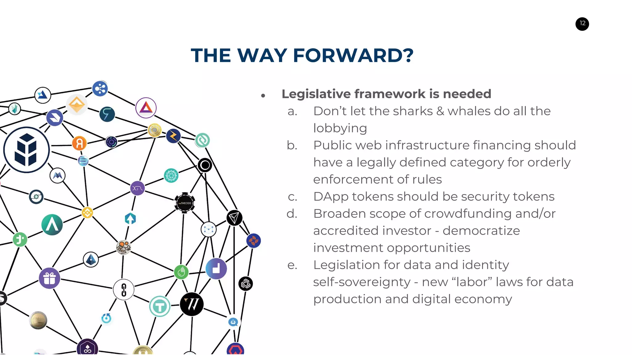 12
THE WAY FORWARD?
● Legislative framework is needed
a. Don’t let the sharks & whales do all the
lobbying
b. Public web infrastructure financing should
have a legally defined category for orderly
enforcement of rules
c. DApp tokens should be security tokens
d. Broaden scope of crowdfunding and/or
accredited investor - democratize
investment opportunities
e. Legislation for data and identity
self-sovereignty - new “labor” laws for data
production and digital economy
 