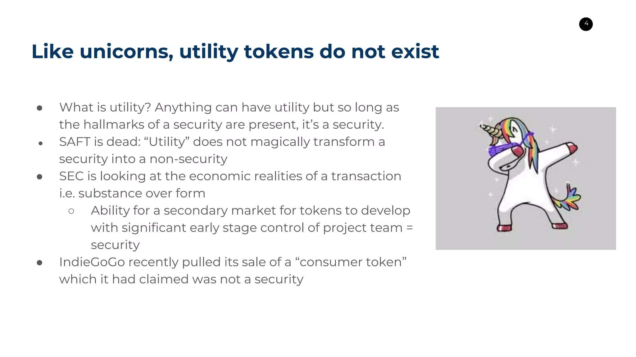 4
Like unicorns, utility tokens do not exist
● What is utility? Anything can have utility but so long as
the hallmarks of a security are present, it’s a security.
● SAFT is dead: “Utility” does not magically transform a
security into a non-security
● SEC is looking at the economic realities of a transaction
i.e. substance over form
○ Ability for a secondary market for tokens to develop
with significant early stage control of project team =
security
● IndieGoGo recently pulled its sale of a “consumer token”
which it had claimed was not a security
 