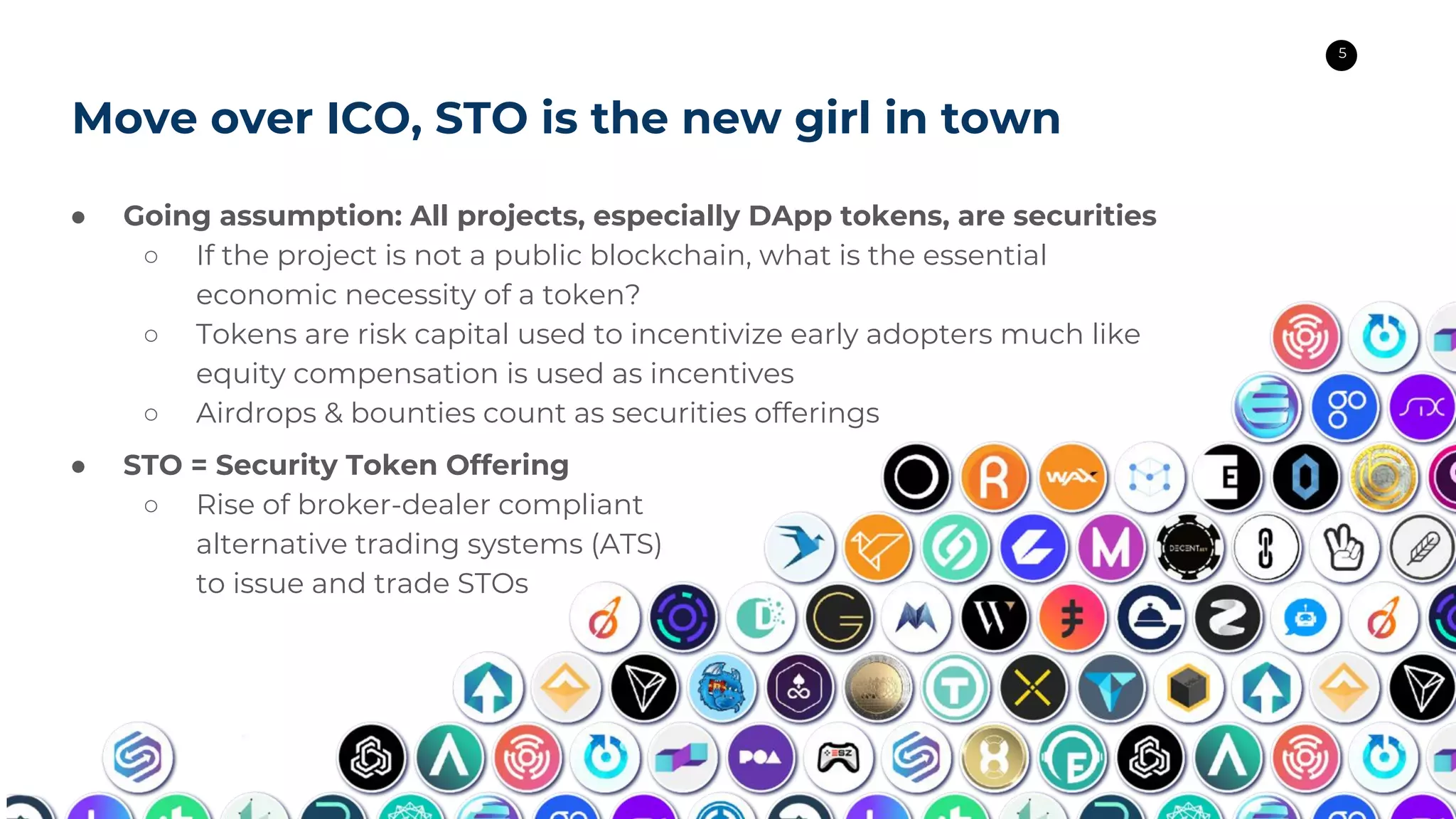 5
Move over ICO, STO is the new girl in town
● Going assumption: All projects, especially DApp tokens, are securities
○ If the project is not a public blockchain, what is the essential
economic necessity of a token?
○ Tokens are risk capital used to incentivize early adopters much like
equity compensation is used as incentives
○ Airdrops & bounties count as securities offerings
● STO = Security Token Offering
○ Rise of broker-dealer compliant
alternative trading systems (ATS)
to issue and trade STOs
 